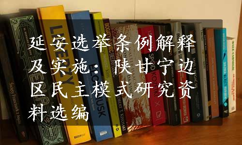 延安选举条例解释及实施：陕甘宁边区民主模式研究资料选编