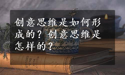 创意思维是如何形成的？创意思维是怎样的？