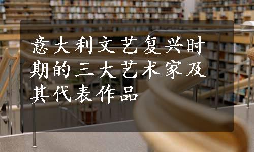 意大利文艺复兴时期的三大艺术家及其代表作品