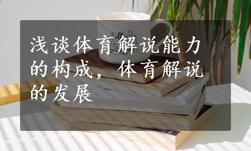 浅谈体育解说能力的构成，体育解说的发展