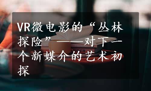 VR微电影的“丛林探险”——对下一个新媒介的艺术初探