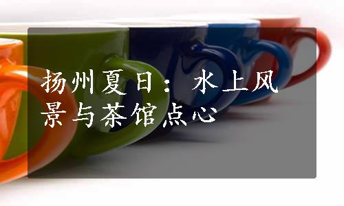 扬州夏日：水上风景与茶馆点心
