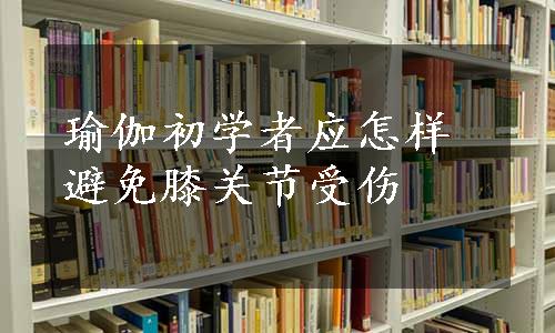 瑜伽初学者应怎样避免膝关节受伤