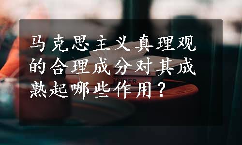 马克思主义真理观的合理成分对其成熟起哪些作用？