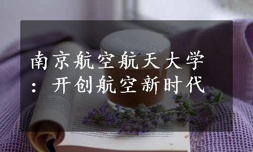 南京航空航天大学：开创航空新时代