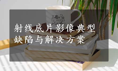 射线底片影像典型缺陷与解决方案