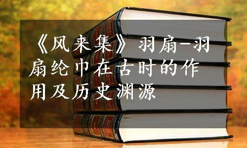 《风来集》羽扇-羽扇纶巾在古时的作用及历史渊源