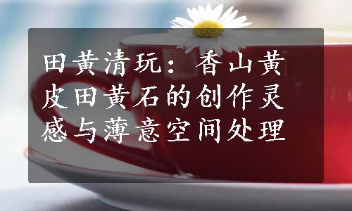 田黄清玩：香山黄皮田黄石的创作灵感与薄意空间处理