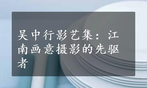 吴中行影艺集：江南画意摄影的先驱者