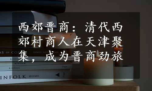 西郊晋商：清代西郊村商人在天津聚集，成为晋商劲旅