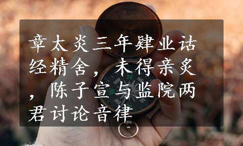 章太炎三年肄业诂经精舍，未得亲炙，陈子宣与监院两君讨论音律