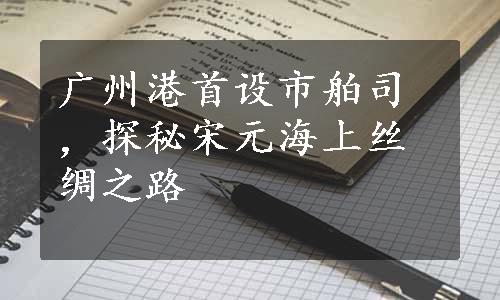 广州港首设市舶司，探秘宋元海上丝绸之路