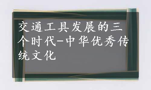 交通工具发展的三个时代-中华优秀传统文化