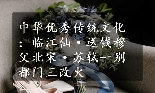 中华优秀传统文化：临江仙·送钱穆父北宋·苏轼一别都门三改火