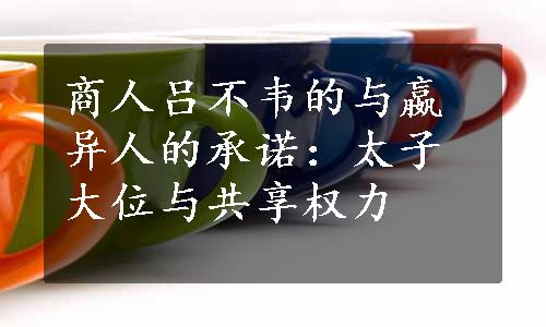 商人吕不韦的与嬴异人的承诺：太子大位与共享权力