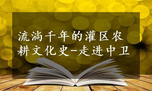 流淌千年的灌区农耕文化史-走进中卫