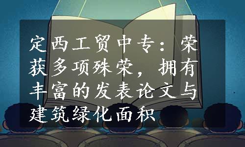 定西工贸中专：荣获多项殊荣，拥有丰富的发表论文与建筑绿化面积
