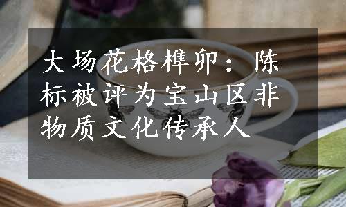 大场花格榫卯：陈标被评为宝山区非物质文化传承人
