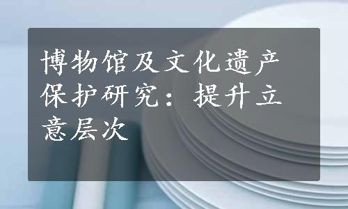 博物馆及文化遗产保护研究：提升立意层次