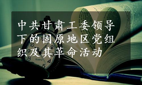 中共甘肃工委领导下的固原地区党组织及其革命活动