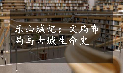 乐山城记：文庙布局与古城生命史