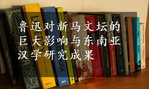 鲁迅对新马文坛的巨大影响与东南亚汉学研究成果