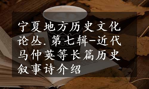 宁夏地方历史文化论丛.第七辑-近代马仲英等长篇历史叙事诗介绍