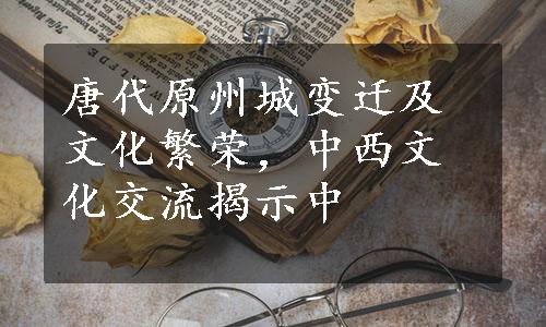 唐代原州城变迁及文化繁荣，中西文化交流揭示中