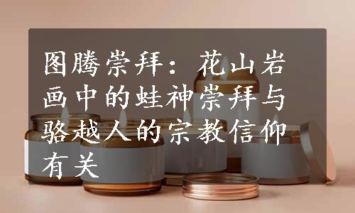 图腾崇拜：花山岩画中的蛙神崇拜与骆越人的宗教信仰有关
