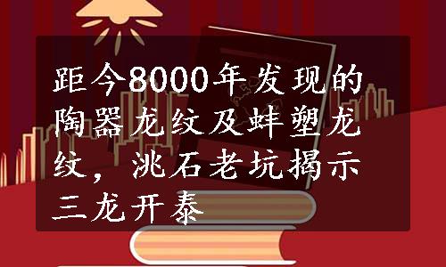 距今8000年发现的陶器龙纹及蚌塑龙纹，洮石老坑揭示三龙开泰