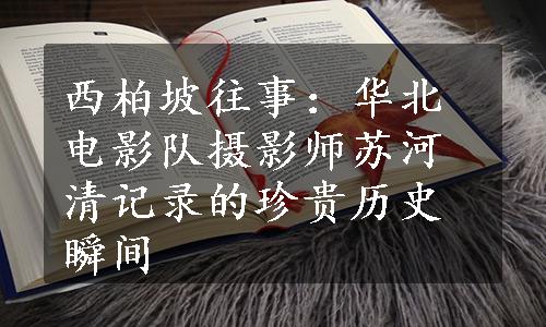 西柏坡往事：华北电影队摄影师苏河清记录的珍贵历史瞬间