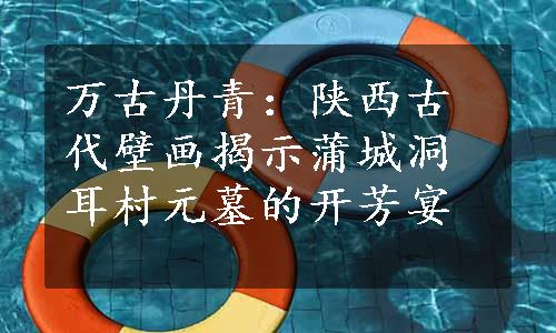 万古丹青：陕西古代壁画揭示蒲城洞耳村元墓的开芳宴