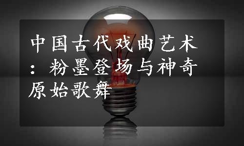 中国古代戏曲艺术：粉墨登场与神奇原始歌舞