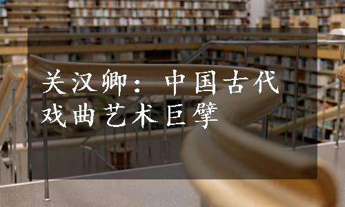 关汉卿：中国古代戏曲艺术巨擘