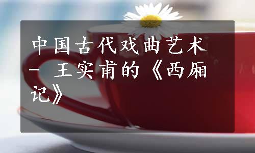 中国古代戏曲艺术 - 王实甫的《西厢记》