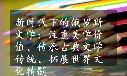 新时代下的俄罗斯文学：注重美学价值、传承古典文学传统、拓展世界文化精髓
