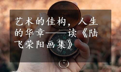 艺术的佳构，人生的华章——读《陆飞荣阳画集》