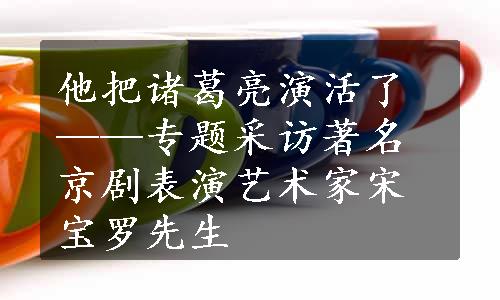 他把诸葛亮演活了——专题采访著名京剧表演艺术家宋宝罗先生