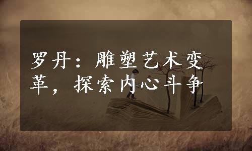 罗丹：雕塑艺术变革，探索内心斗争