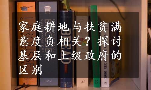 家庭耕地与扶贫满意度负相关？探讨基层和上级政府的区别