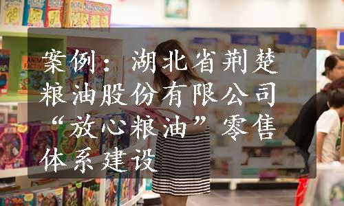 案例：湖北省荆楚粮油股份有限公司“放心粮油”零售体系建设