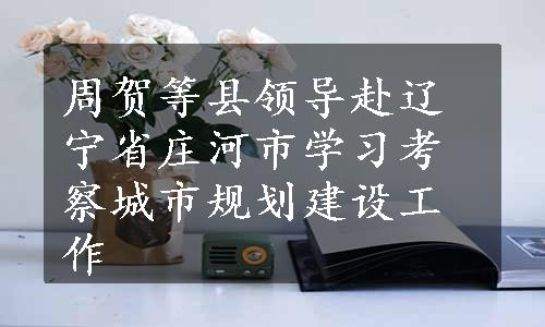 周贺等县领导赴辽宁省庄河市学习考察城市规划建设工作