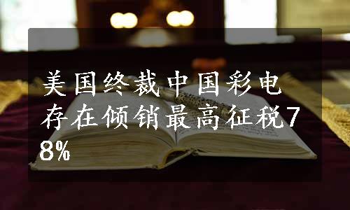 美国终裁中国彩电存在倾销最高征税78%