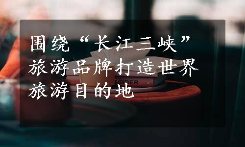 围绕“长江三峡”旅游品牌打造世界旅游目的地