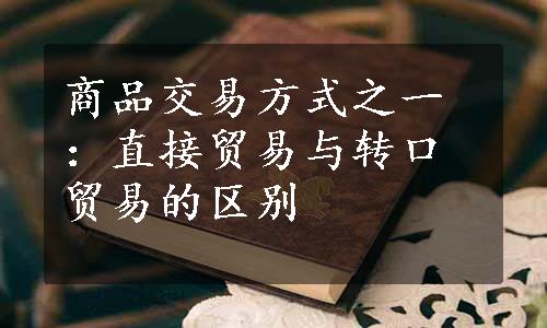 商品交易方式之一：直接贸易与转口贸易的区别