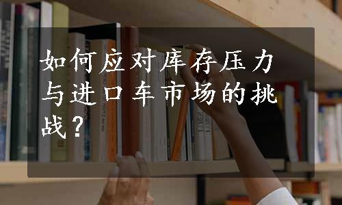如何应对库存压力与进口车市场的挑战？