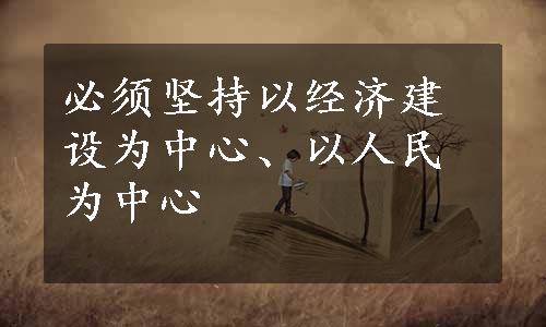 必须坚持以经济建设为中心、以人民为中心