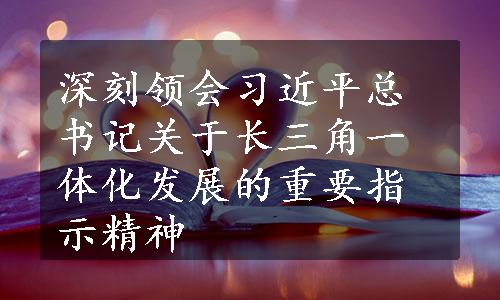 深刻领会习近平总书记关于长三角一体化发展的重要指示精神