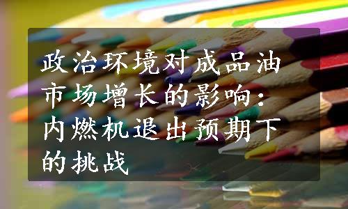 政治环境对成品油市场增长的影响：内燃机退出预期下的挑战