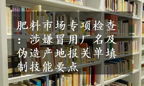 肥料市场专项检查：涉嫌冒用厂名及伪造产地报关单填制技能要点